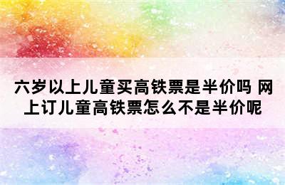 六岁以上儿童买高铁票是半价吗 网上订儿童高铁票怎么不是半价呢